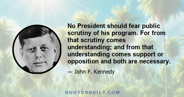 No President should fear public scrutiny of his program. For from that scrutiny comes understanding; and from that understanding comes support or opposition and both are necessary.