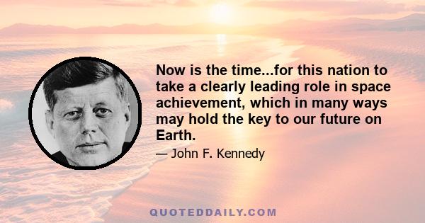 Now is the time...for this nation to take a clearly leading role in space achievement, which in many ways may hold the key to our future on Earth.