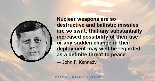 Nuclear weapons are so destructive and ballistic missiles are so swift, that any substantially increased possibility of their use or any sudden change in their deployment may well be regarded as a definite threat to