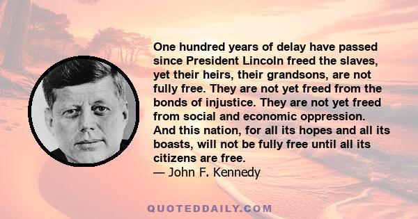 One hundred years of delay have passed since President Lincoln freed the slaves, yet their heirs, their grandsons, are not fully free. They are not yet freed from the bonds of injustice. They are not yet freed from