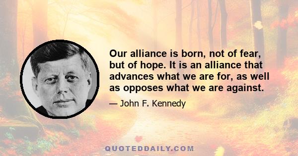 Our alliance is born, not of fear, but of hope. It is an alliance that advances what we are for, as well as opposes what we are against.