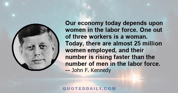 Our economy today depends upon women in the labor force. One out of three workers is a woman. Today, there are almost 25 million women employed, and their number is rising faster than the number of men in the labor