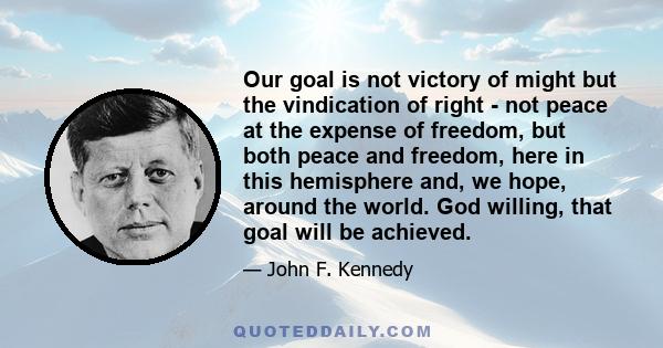 Our goal is not victory of might but the vindication of right - not peace at the expense of freedom, but both peace and freedom, here in this hemisphere and, we hope, around the world. God willing, that goal will be