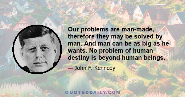 Our problems are man-made, therefore they may be solved by man. And man can be as big as he wants. No problem of human destiny is beyond human beings.