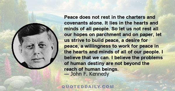 Peace does not rest in the charters and covenants alone. It lies in the hearts and minds of all people. So let us not rest all our hopes on parchment and on paper, let us strive to build peace, a desire for peace, a