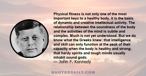 Physical fitness is not only one of the most important keys to a healthy body, it is the basis of dynamic and creative intellectual activity. The relationship between the soundness of the body and the activities of the