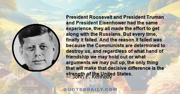 President Roosevelt and President Truman and President Eisenhower had the same experience, they all made the effort to get along with the Russians. But every time, finally it failed. And the reason it failed was because 