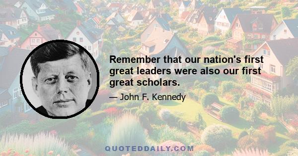 Remember that our nation's first great leaders were also our first great scholars.