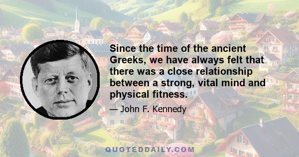 Since the time of the ancient Greeks, we have always felt that there was a close relationship between a strong, vital mind and physical fitness.