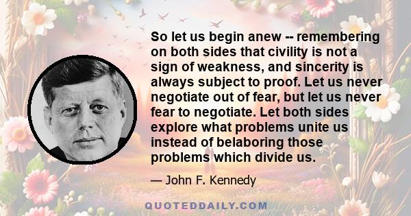 So let us begin anew -- remembering on both sides that civility is not a sign of weakness, and sincerity is always subject to proof. Let us never negotiate out of fear, but let us never fear to negotiate. Let both sides 