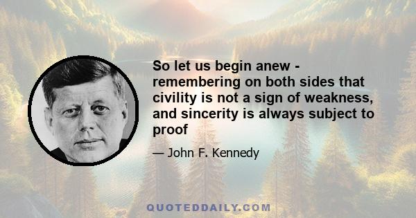 So let us begin anew - remembering on both sides that civility is not a sign of weakness, and sincerity is always subject to proof