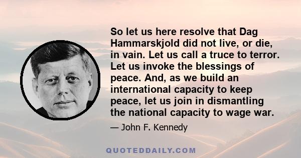 So let us here resolve that Dag Hammarskjold did not live, or die, in vain. Let us call a truce to terror. Let us invoke the blessings of peace. And, as we build an international capacity to keep peace, let us join in