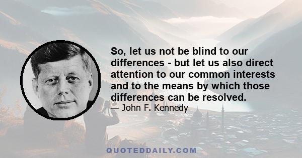 So, let us not be blind to our differences - but let us also direct attention to our common interests and to the means by which those differences can be resolved.