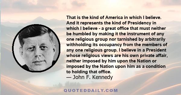 That is the kind of America in which I believe. And it represents the kind of Presidency in which I believe - a great office that must neither be humbled by making it the instrument of any one religious group nor