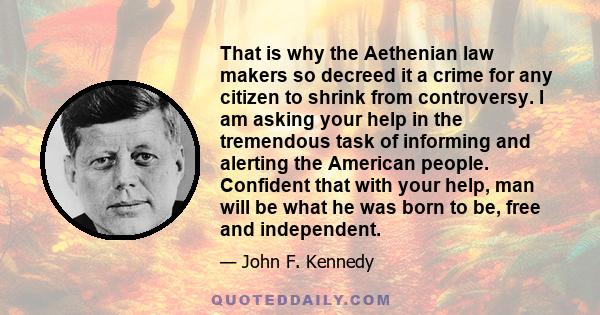 That is why the Aethenian law makers so decreed it a crime for any citizen to shrink from controversy. I am asking your help in the tremendous task of informing and alerting the American people. Confident that with your 