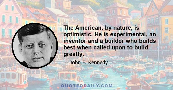 The American, by nature, is optimistic. He is experimental, an inventor and a builder who builds best when called upon to build greatly.