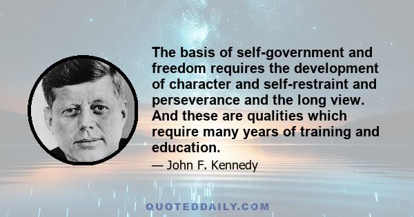 The basis of self-government and freedom requires the development of character and self-restraint and perseverance and the long view. And these are qualities which require many years of training and education.