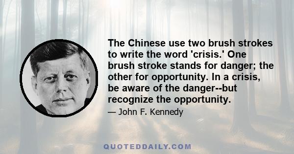 The Chinese use two brush strokes to write the word 'crisis.' One brush stroke stands for danger; the other for opportunity. In a crisis, be aware of the danger--but recognize the opportunity.