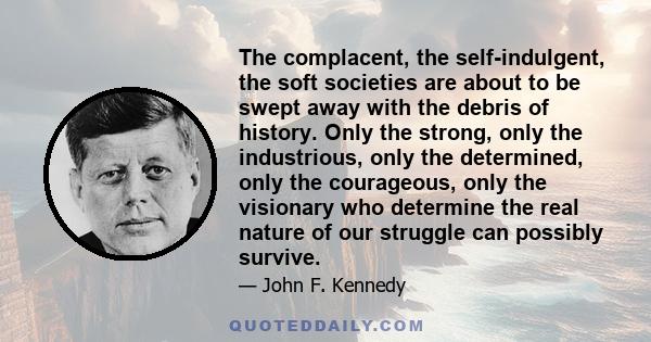 The complacent, the self-indulgent, the soft societies are about to be swept away with the debris of history. Only the strong, only the industrious, only the determined, only the courageous, only the visionary who