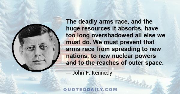 The deadly arms race, and the huge resources it absorbs, have too long overshadowed all else we must do. We must prevent that arms race from spreading to new nations, to new nuclear powers and to the reaches of outer