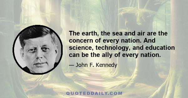 The earth, the sea and air are the concern of every nation. And science, technology, and education can be the ally of every nation.