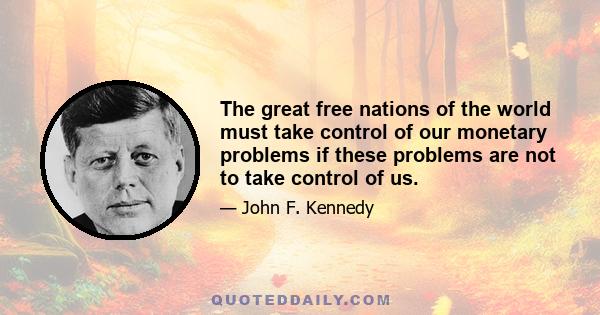 The great free nations of the world must take control of our monetary problems if these problems are not to take control of us.