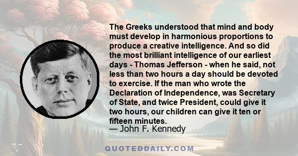 The Greeks understood that mind and body must develop in harmonious proportions to produce a creative intelligence. And so did the most brilliant intelligence of our earliest days - Thomas Jefferson - when he said, not