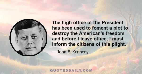 The high office of the President has been used to foment a plot to destroy the American's freedom and before I leave office, I must inform the citizens of this plight.