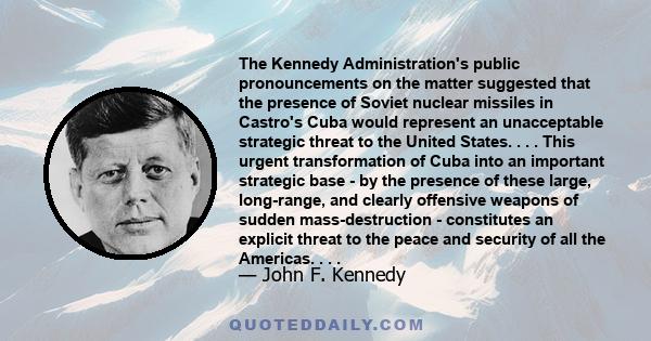 The Kennedy Administration's public pronouncements on the matter suggested that the presence of Soviet nuclear missiles in Castro's Cuba would represent an unacceptable strategic threat to the United States. . . . This