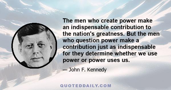 The men who create power make an indispensable contribution to the nation's greatness. But the men who question power make a contribution just as indispensable for they determine whether we use power or power uses us.