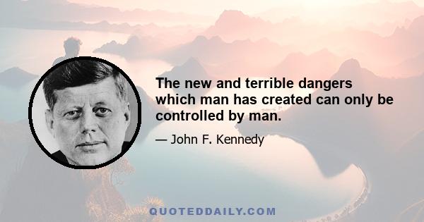 The new and terrible dangers which man has created can only be controlled by man.