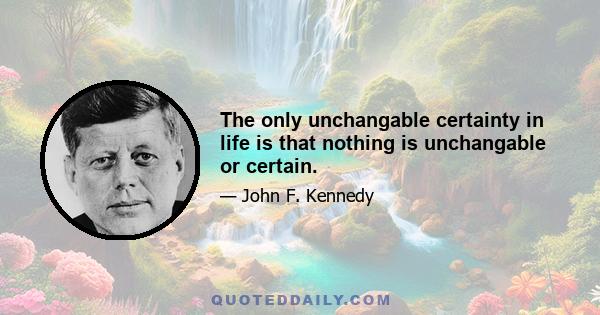 The only unchangable certainty in life is that nothing is unchangable or certain.