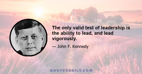 The only valid test of leadership is the ability to lead, and lead vigorously.