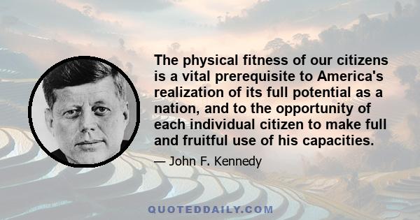 The physical fitness of our citizens is a vital prerequisite to America's realization of its full potential as a nation, and to the opportunity of each individual citizen to make full and fruitful use of his capacities.