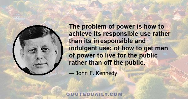 The problem of power is how to achieve its responsible use rather than its irresponsible and indulgent use; of how to get men of power to live for the public rather than off the public.