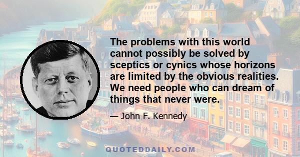 The problems with this world cannot possibly be solved by sceptics or cynics whose horizons are limited by the obvious realities. We need people who can dream of things that never were.