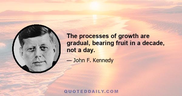 The processes of growth are gradual, bearing fruit in a decade, not a day.