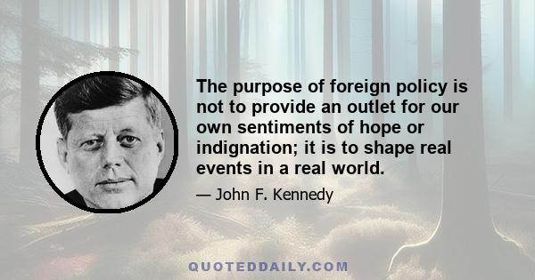 The purpose of foreign policy is not to provide an outlet for our own sentiments of hope or indignation; it is to shape real events in a real world.