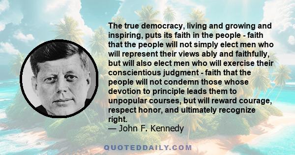 The true democracy, living and growing and inspiring, puts its faith in the people - faith that the people will not simply elect men who will represent their views ably and faithfully, but will also elect men who will