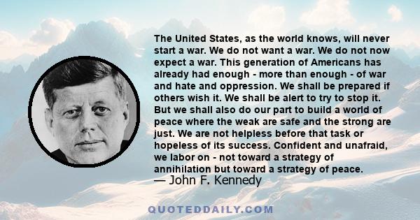 The United States, as the world knows, will never start a war. We do not want a war. We do not now expect a war. This generation of Americans has already had enough - more than enough - of war and hate and oppression.