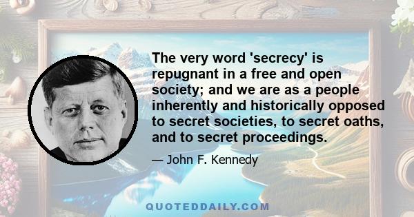 The very word 'secrecy' is repugnant in a free and open society; and we are as a people inherently and historically opposed to secret societies, to secret oaths, and to secret proceedings.