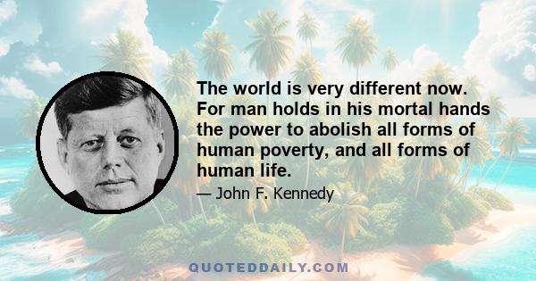 The world is very different now. For man holds in his mortal hands the power to abolish all forms of human poverty, and all forms of human life.