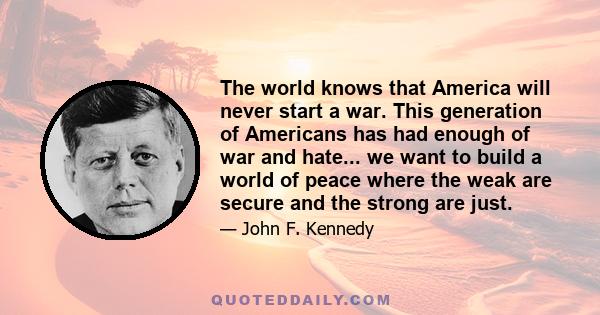 The world knows that America will never start a war. This generation of Americans has had enough of war and hate... we want to build a world of peace where the weak are secure and the strong are just.