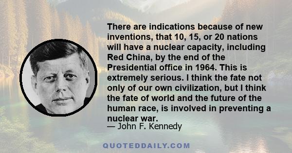 There are indications because of new inventions, that 10, 15, or 20 nations will have a nuclear capacity, including Red China, by the end of the Presidential office in 1964. This is extremely serious. I think the fate