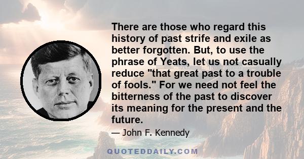 There are those who regard this history of past strife and exile as better forgotten. But, to use the phrase of Yeats, let us not casually reduce that great past to a trouble of fools. For we need not feel the