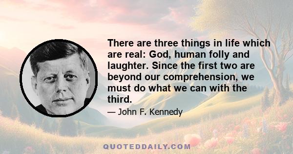 There are three things in life which are real: God, human folly and laughter. Since the first two are beyond our comprehension, we must do what we can with the third.