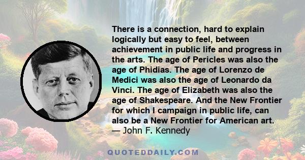 There is a connection, hard to explain logically but easy to feel, between achievement in public life and progress in the arts. The age of Pericles was also the age of Phidias. The age of Lorenzo de Medici was also the