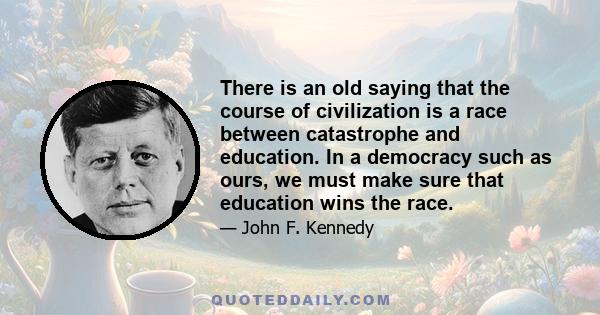 There is an old saying that the course of civilization is a race between catastrophe and education. In a democracy such as ours, we must make sure that education wins the race.