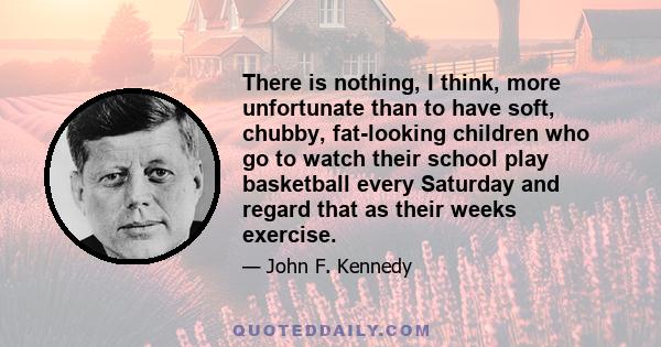 There is nothing, I think, more unfortunate than to have soft, chubby, fat-looking children who go to watch their school play basketball every Saturday and regard that as their weeks exercise.