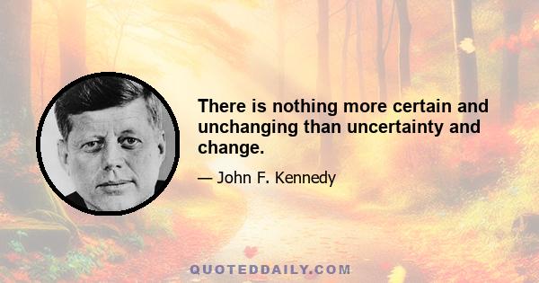 There is nothing more certain and unchanging than uncertainty and change.